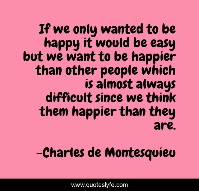If we only wanted to be happy it would be easy but we want to be happier than other people which is almost always difficult since we think them happier than they are.