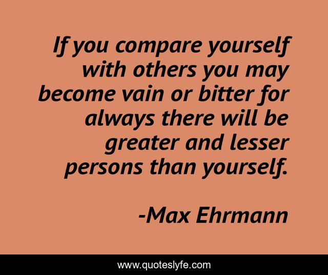 If you compare yourself with others you may become vain or bitter for always there will be greater and lesser persons than yourself.