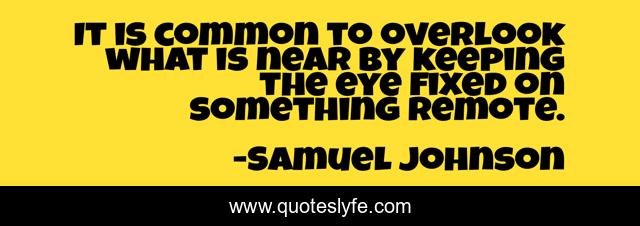 It is common to overlook what is near by keeping the eye fixed on something remote.