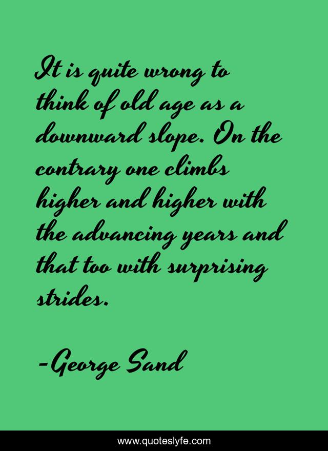 It is quite wrong to think of old age as a downward slope. On the contrary one climbs higher and higher with the advancing years and that too with surprising strides.