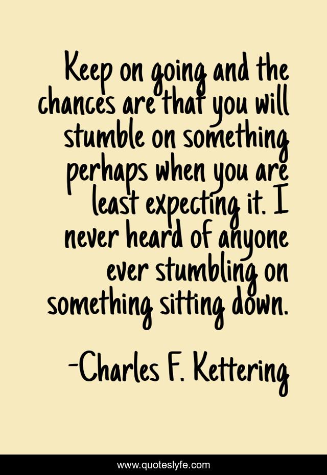 Keep on going and the chances are that you will stumble on something perhaps when you are least expecting it. I never heard of anyone ever stumbling on something sitting down.