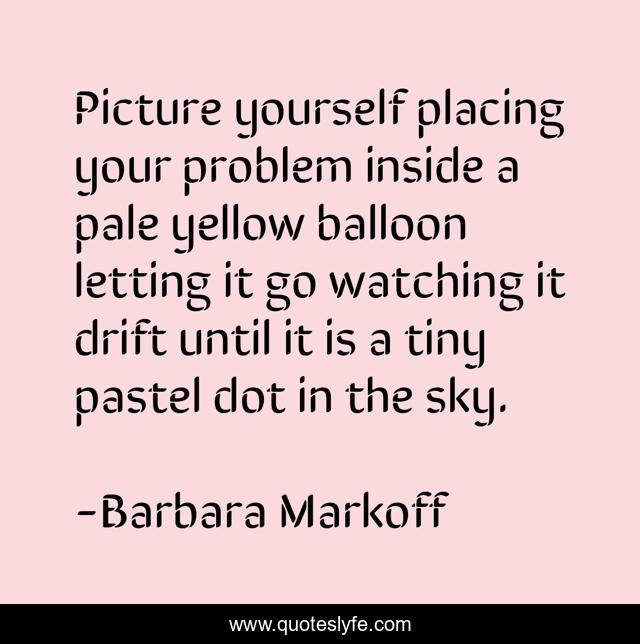 Picture yourself placing your problem inside a pale yellow balloon letting it go watching it drift until it is a tiny pastel dot in the sky.