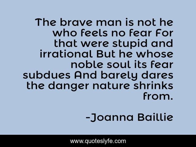 The brave man is not he who feels no fear For that were stupid and irrational But he whose noble soul its fear subdues And barely dares the danger nature shrinks from.