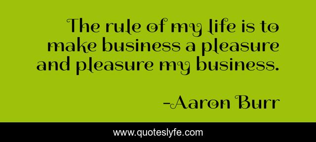 The rule of my life is to make business a pleasure and pleasure my business.