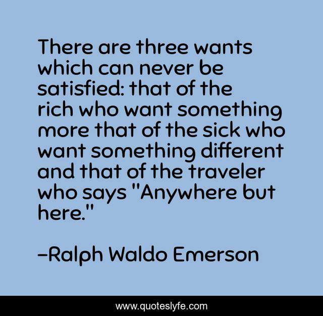 There are three wants which can never be satisfied: that of the rich who want something more that of the sick who want something different and that of the traveler who says 