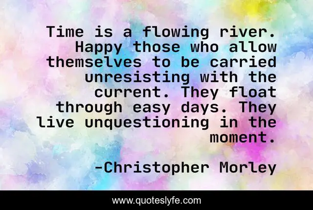 Time is a flowing river. Happy those who allow themselves to be carried unresisting with the current. They float through easy days. They live unquestioning in the moment.