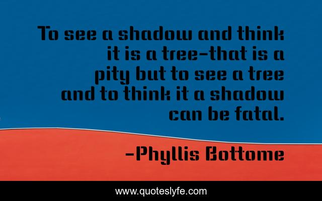 To see a shadow and think it is a tree-that is a pity but to see a tree and to think it a shadow can be fatal.