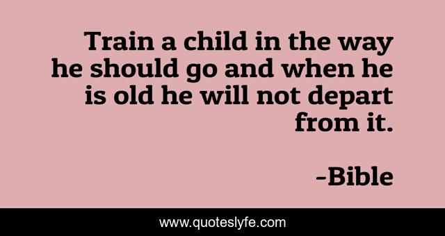 Train a child in the way he should go and when he is old he will not depart from it.