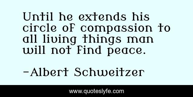 Until he extends his circle of compassion to all living things man will not find peace.