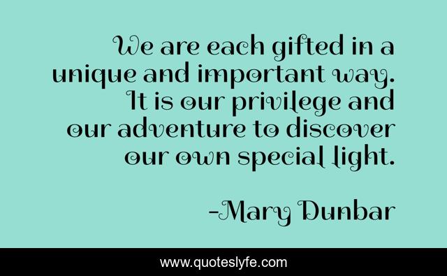 We are each gifted in a unique and important way. It is our privilege and our adventure to discover our own special light.