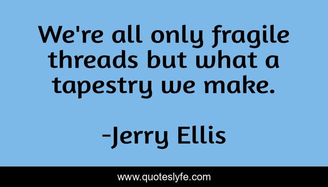 We're all only fragile threads but what a tapestry we make.