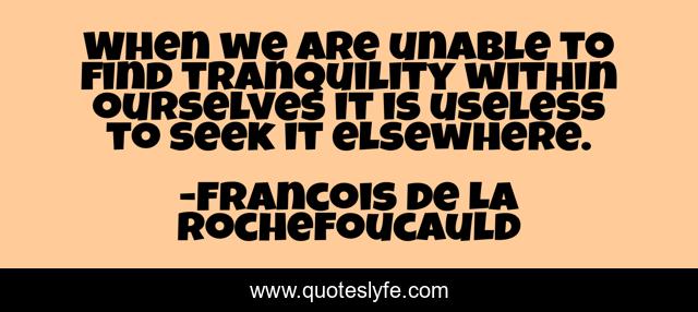 When we are unable to find tranquility within ourselves it is useless to seek it elsewhere.