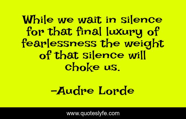 While we wait in silence for that final luxury of fearlessness the weight of that silence will choke us.