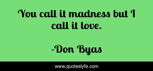 You call it madness but I call it love.