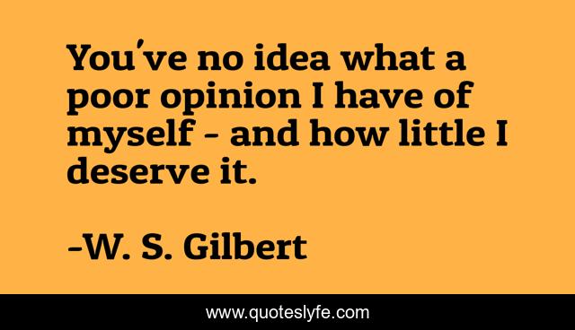 You've no idea what a poor opinion I have of myself - and how little I deserve it.