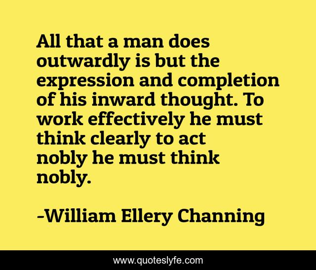 All that a man does outwardly is but the expression and completion of his inward thought. To work effectively he must think clearly to act nobly he must think nobly.