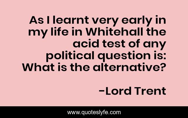 As I learnt very early in my life in Whitehall the acid test of any political question is: What is the alternative?