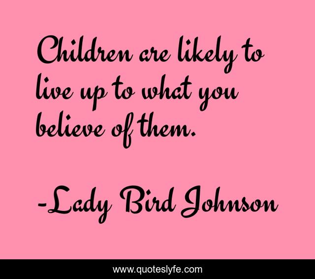Children are likely to live up to what you believe of them.