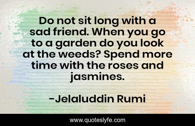 Do not sit long with a sad friend. When you go to a garden do you look at the weeds? Spend more time with the roses and jasmines.
