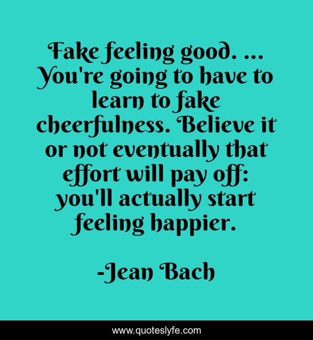 Fake feeling good. ... You're going to have to learn to fake cheerfulness. Believe it or not eventually that effort will pay off: you'll actually start feeling happier.