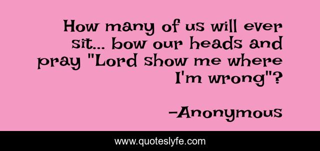 How many of us will ever sit... bow our heads and pray 