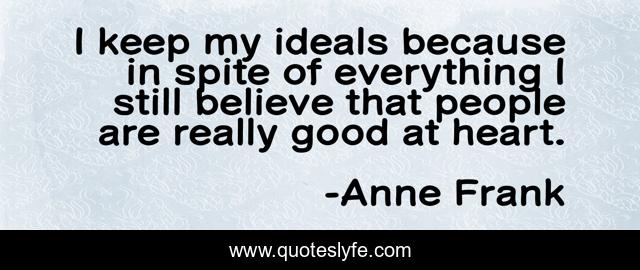 I keep my ideals because in spite of everything I still believe that people are really good at heart.