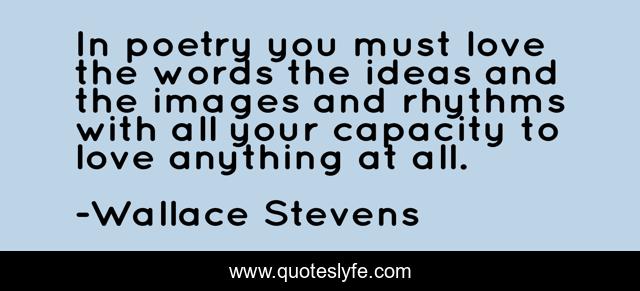 In poetry you must love the words the ideas and the images and rhythms with all your capacity to love anything at all.