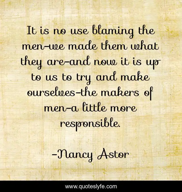 It is no use blaming the men-we made them what they are-and now it is up to us to try and make ourselves-the makers of men-a little more responsible.
