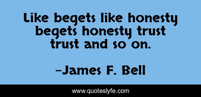 Like begets like honesty begets honesty trust trust and so on.