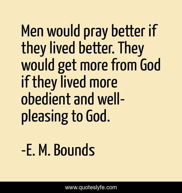 Men would pray better if they lived better. They would get more from God if they lived more obedient and well-pleasing to God.