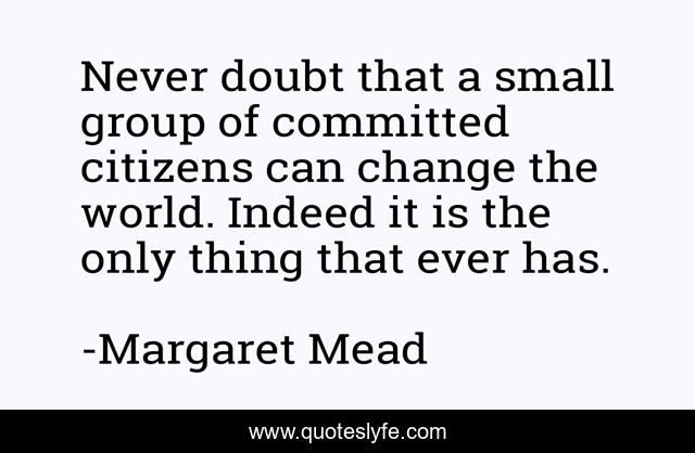 Never doubt that a small group of committed citizens can change the world. Indeed it is the only thing that ever has.