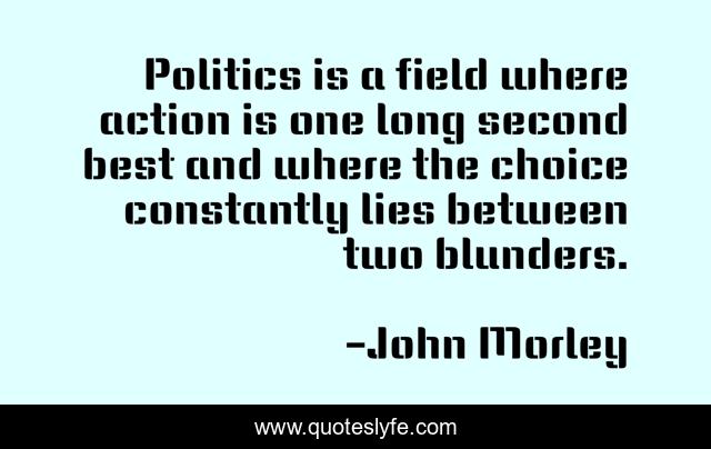 Politics is a field where action is one long second best and where the choice constantly lies between two blunders.