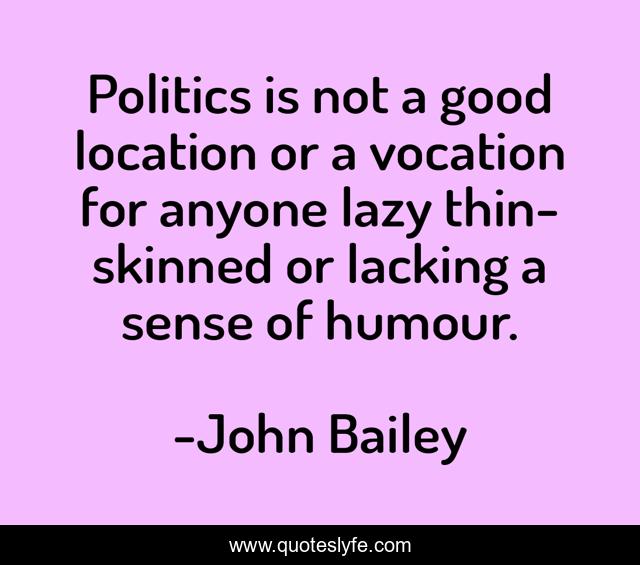 Politics is not a good location or a vocation for anyone lazy thin-skinned or lacking a sense of humour.