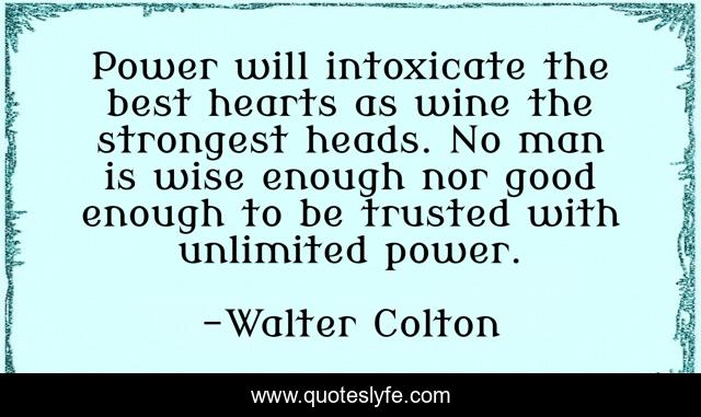 Power will intoxicate the best hearts as wine the strongest heads. No man is wise enough nor good enough to be trusted with unlimited power.