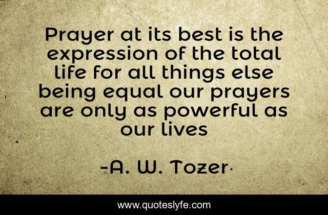 Prayer at its best is the expression of the total life for all things else being equal our prayers are only as powerful as our lives