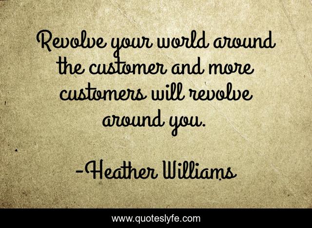 Revolve your world around the customer and more customers will revolve around you.