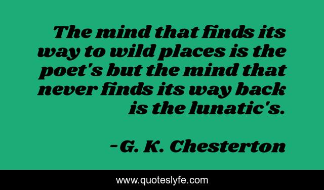 The mind that finds its way to wild places is the poet's but the mind that never finds its way back is the lunatic's.
