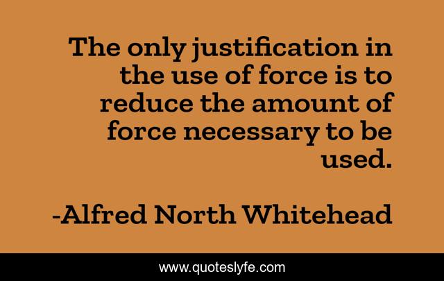 The only justification in the use of force is to reduce the amount of force necessary to be used.