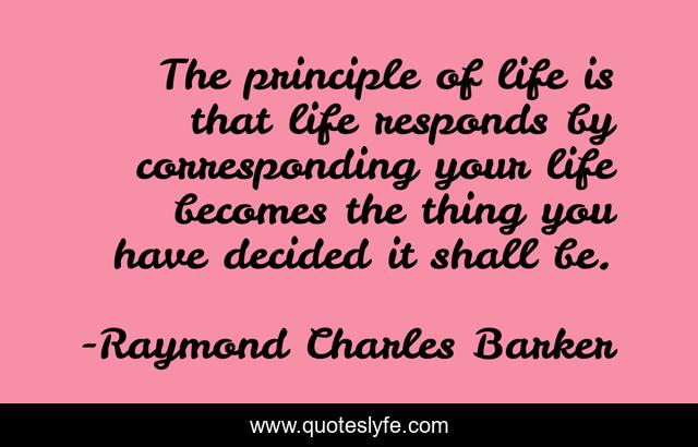 The principle of life is that life responds by corresponding your life becomes the thing you have decided it shall be.