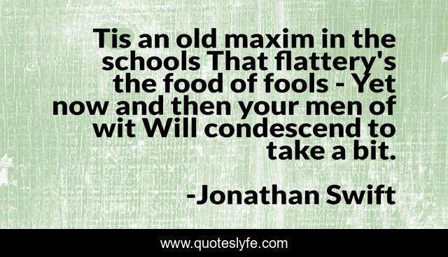 Tis an old maxim in the schools That flattery's the food of fools - Yet now and then your men of wit Will condescend to take a bit.