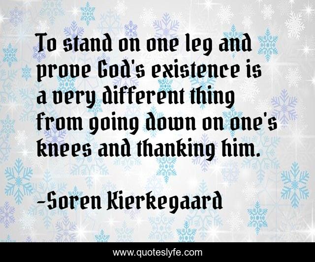 To stand on one leg and prove God's existence is a very different thing from going down on one's knees and thanking him.