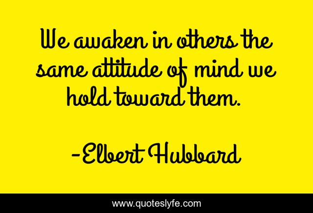 We awaken in others the same attitude of mind we hold toward them.