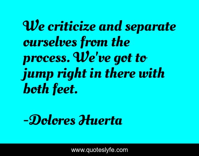 We criticize and separate ourselves from the process. We've got to jump right in there with both feet.