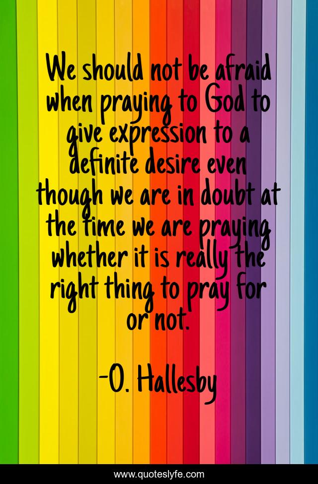 We should not be afraid when praying to God to give expression to a definite desire even though we are in doubt at the time we are praying whether it is really the right thing to pray for or not.