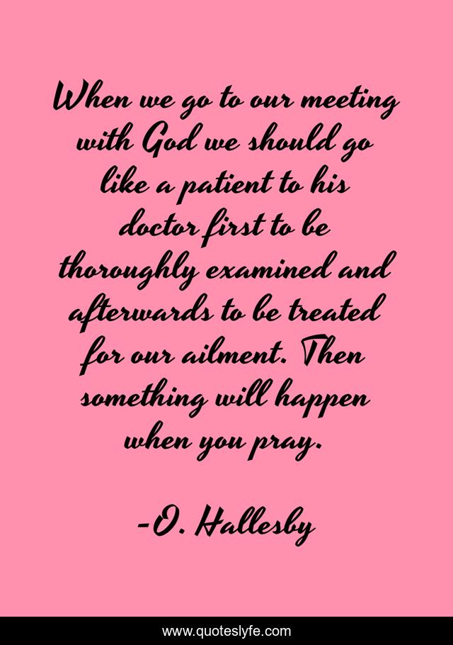 When we go to our meeting with God we should go like a patient to his doctor first to be thoroughly examined and afterwards to be treated for our ailment. Then something will happen when you pray.
