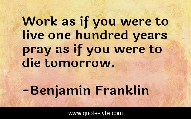 Work as if you were to live one hundred years pray as if you were to die tomorrow.