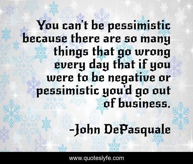 You can't be pessimistic because there are so many things that go wrong every day that if you were to be negative or pessimistic you'd go out of business.