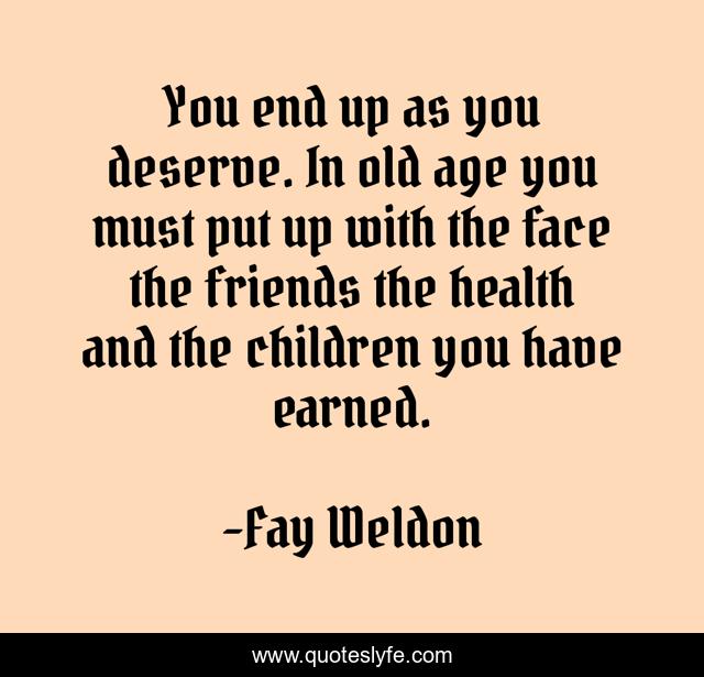 You end up as you deserve. In old age you must put up with the face the friends the health and the children you have earned.