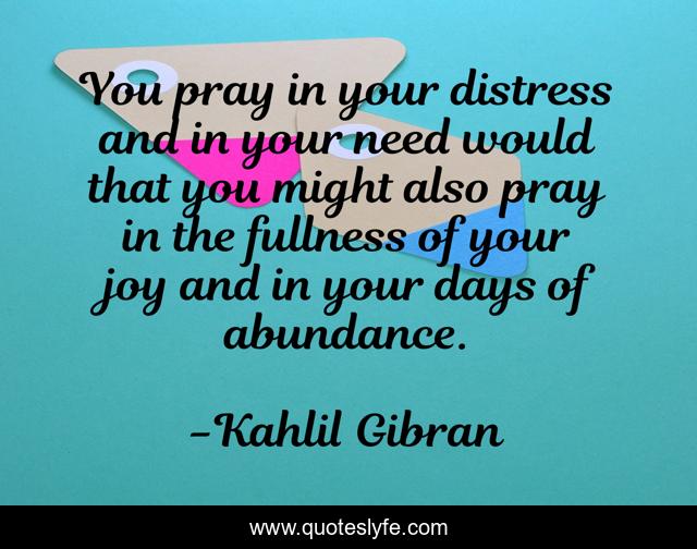 You pray in your distress and in your need would that you might also pray in the fullness of your joy and in your days of abundance.