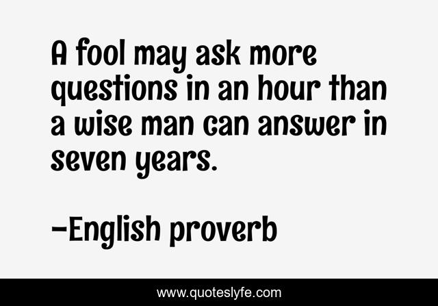 A fool may ask more questions in an hour than a wise man can answer in seven years.